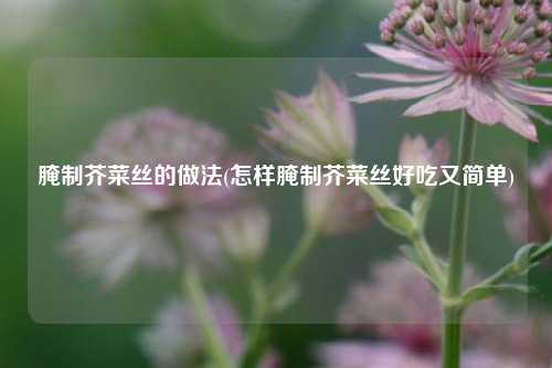 腌制芥菜丝的做法(怎样腌制芥菜丝好吃又简单)