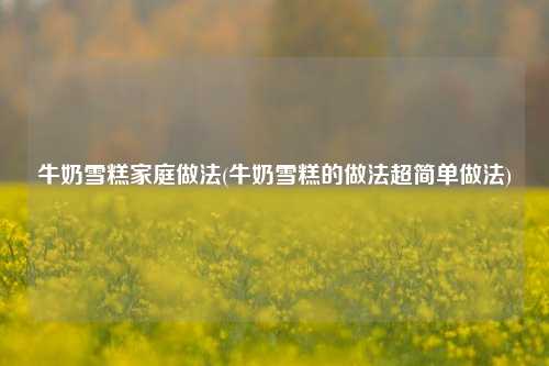 牛奶雪糕家庭做法(牛奶雪糕的做法超简单做法)